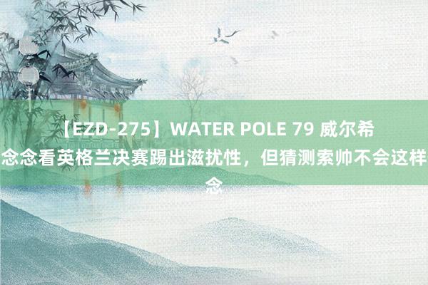 【EZD-275】WATER POLE 79 威尔希尔：念念看英格兰决赛踢出滋扰性，但猜测索帅不会这样作念