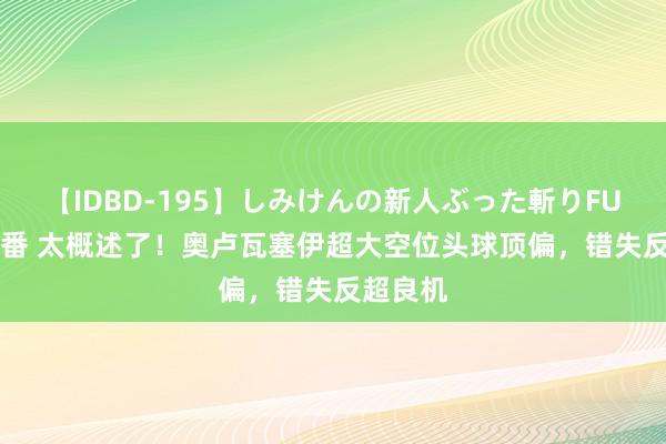 【IDBD-195】しみけんの新人ぶった斬りFUCK 6本番 太概述了！奥卢瓦塞伊超大空位头球顶偏，错失反超良机