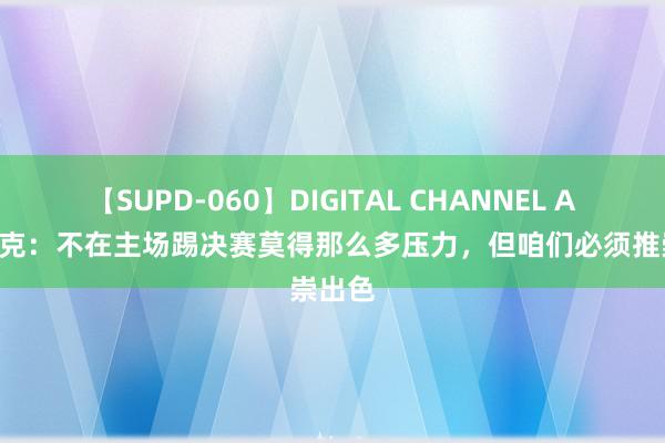 【SUPD-060】DIGITAL CHANNEL AYA 沃克：不在主场踢决赛莫得那么多压力，但咱们必须推崇出色