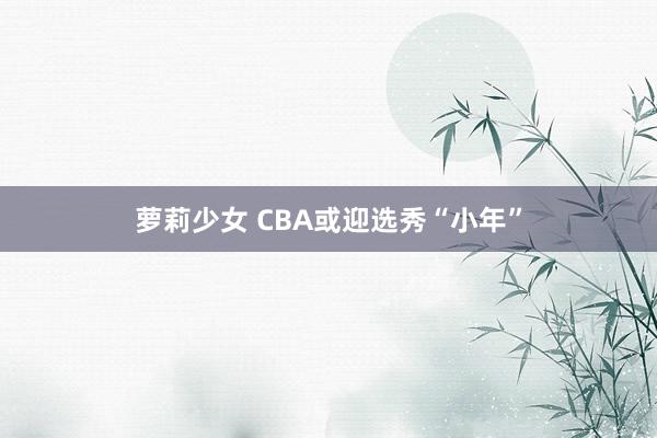 萝莉少女 CBA或迎选秀“小年”