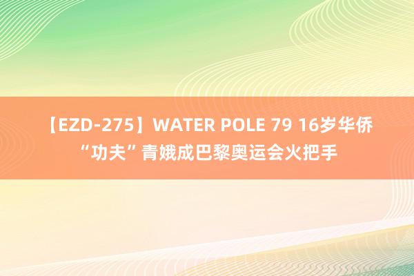 【EZD-275】WATER POLE 79 16岁华侨“功夫”青娥成巴黎奥运会火把手