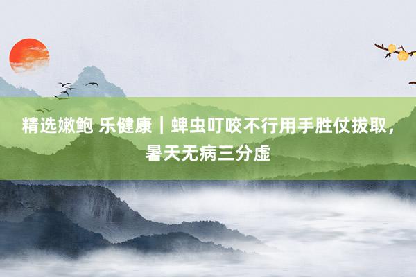 精选嫩鲍 乐健康｜蜱虫叮咬不行用手胜仗拔取，暑天无病三分虚