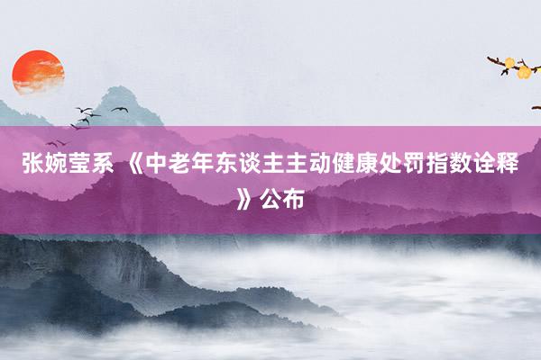 张婉莹系 《中老年东谈主主动健康处罚指数诠释》公布