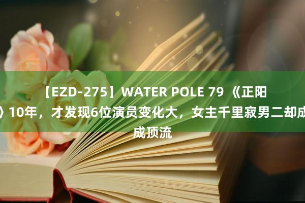 【EZD-275】WATER POLE 79 《正阳门下》10年，才发现6位演员变化大，女主千里寂男二却成顶流