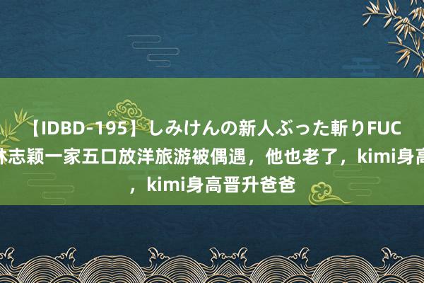 【IDBD-195】しみけんの新人ぶった斬りFUCK 6本番 林志颖一家五口放洋旅游被偶遇，他也老了，kimi身高晋升爸爸