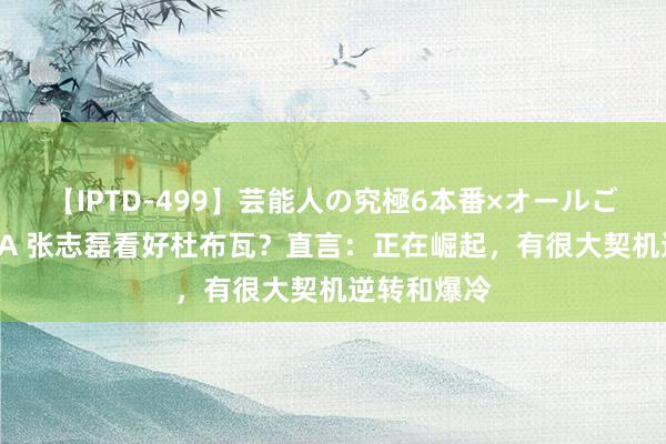 【IPTD-499】芸能人の究極6本番×オールごっくん AYA 张志磊看好杜布瓦？直言：正在崛起，有很大契机逆转和爆冷