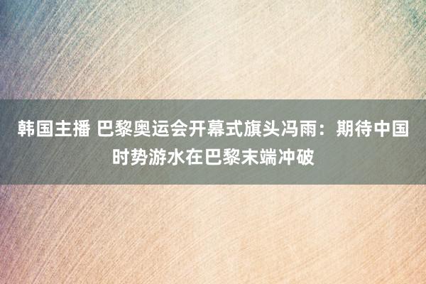 韩国主播 巴黎奥运会开幕式旗头冯雨：期待中国时势游水在巴黎末端冲破