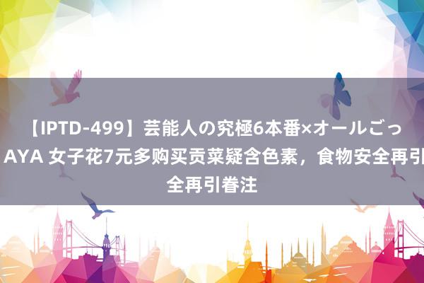 【IPTD-499】芸能人の究極6本番×オールごっくん AYA 女子花7元多购买贡菜疑含色素，食物安全再引眷注