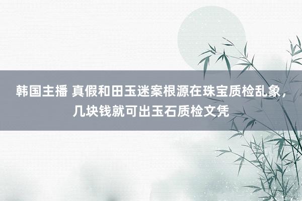 韩国主播 真假和田玉迷案根源在珠宝质检乱象，几块钱就可出玉石质检文凭