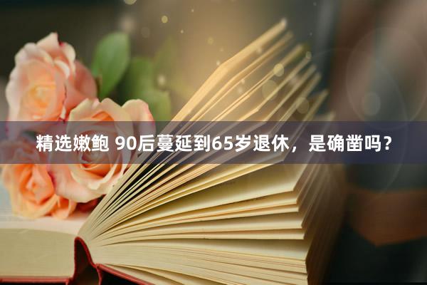 精选嫩鲍 90后蔓延到65岁退休，是确凿吗？