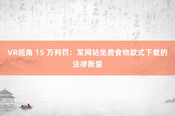 VR视角 15 万判罚：某网站免费食物款式下载的法律衡量