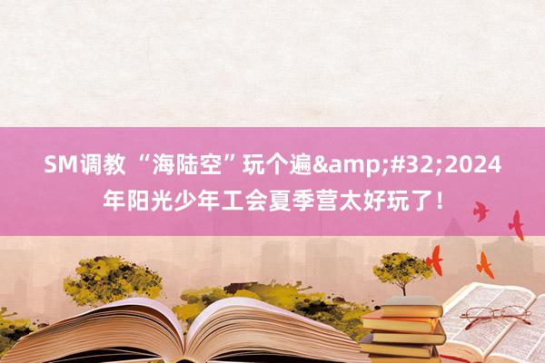 SM调教 “海陆空”玩个遍&#32;2024年阳光少年工会夏季营太好玩了！