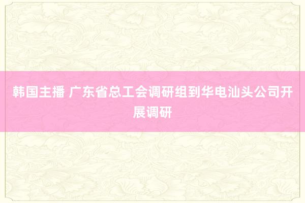 韩国主播 广东省总工会调研组到华电汕头公司开展调研