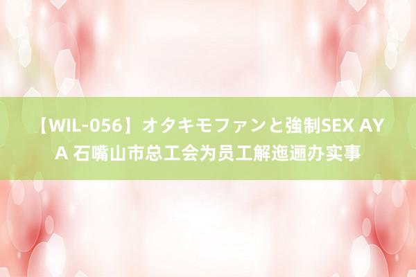 【WIL-056】オタキモファンと強制SEX AYA 石嘴山市总工会为员工解迤逦办实事