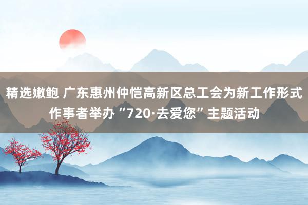 精选嫩鲍 广东惠州仲恺高新区总工会为新工作形式作事者举办“720·去爱您”主题活动