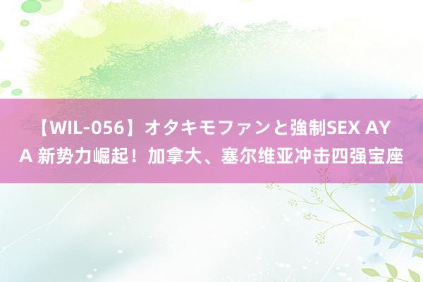 【WIL-056】オタキモファンと強制SEX AYA 新势力崛起！加拿大、塞尔维亚冲击四强宝座