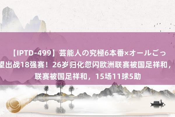 【IPTD-499】芸能人の究極6本番×オールごっくん AYA 有望出战18强赛！26岁归化忽闪欧洲联赛被国足祥和，15场11球5助