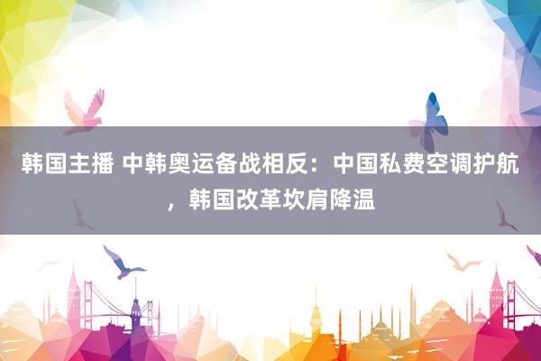 韩国主播 中韩奥运备战相反：中国私费空调护航，韩国改革坎肩降温