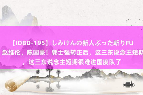 【IDBD-195】しみけんの新人ぶった斬りFUCK 6本番 林葳、赵维伦、陈国豪！郭士强转正后，这三东说念主短期很难进国度队了