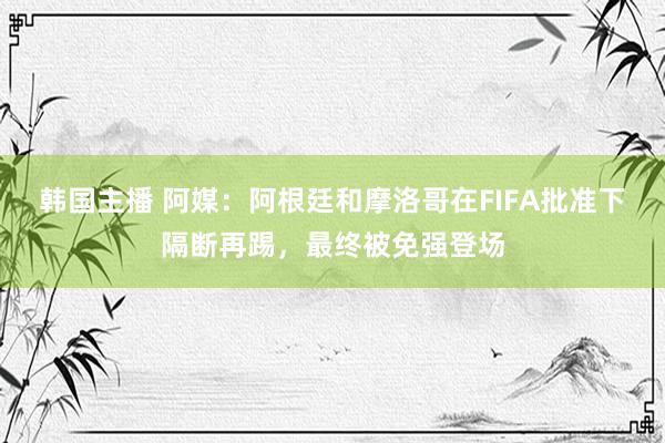 韩国主播 阿媒：阿根廷和摩洛哥在FIFA批准下隔断再踢，最终被免强登场