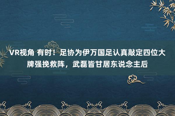 VR视角 有时！足协为伊万国足认真敲定四位大牌强挽救阵，武磊皆甘居东说念主后