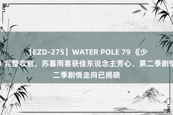 【EZD-275】WATER POLE 79 《少年歌行听说》完整收官，苏暮雨喜获佳东说念主芳心，第二季剧情走向已揭晓