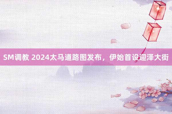 SM调教 2024太马道路图发布，伊始首设迎泽大街