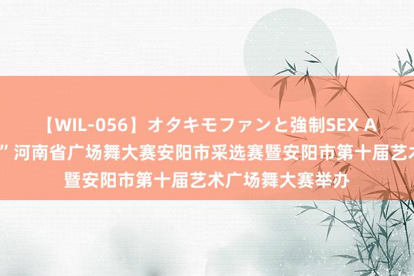 【WIL-056】オタキモファンと強制SEX AYA “华夏舞翩跹”河南省广场舞大赛安阳市采选赛暨安阳市第十届艺术广场舞大赛举办