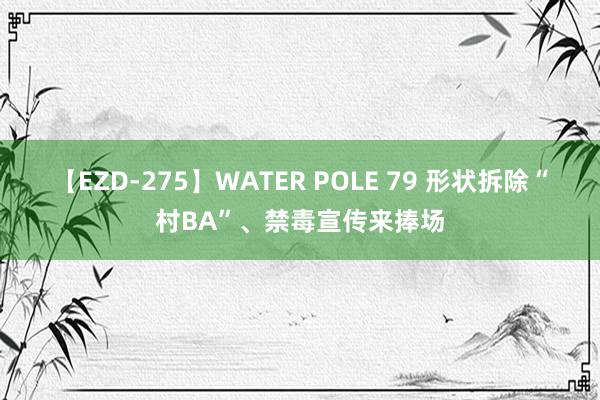 【EZD-275】WATER POLE 79 形状拆除“村BA”、禁毒宣传来捧场