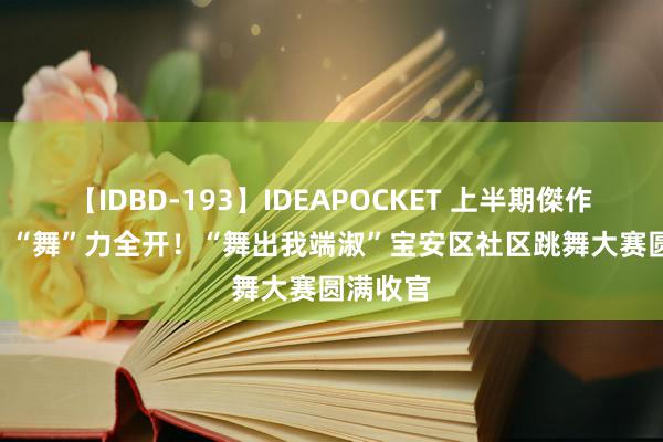 【IDBD-193】IDEAPOCKET 上半期傑作集2009 “舞”力全开！“舞出我端淑”宝安区社区跳舞大赛圆满收官