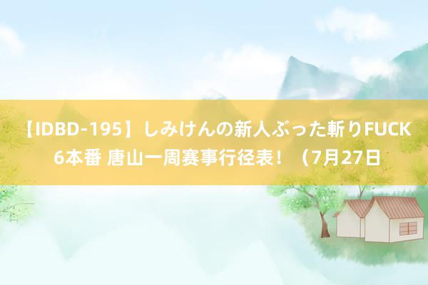 【IDBD-195】しみけんの新人ぶった斬りFUCK 6本番 唐山一周赛事行径表！（7月27日