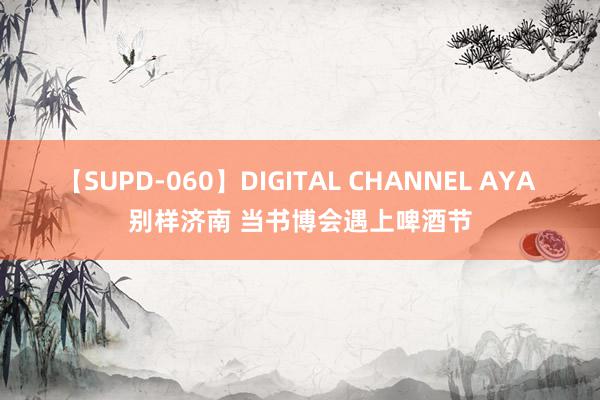 【SUPD-060】DIGITAL CHANNEL AYA 别样济南 当书博会遇上啤酒节