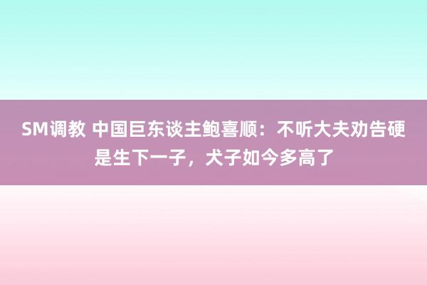 SM调教 中国巨东谈主鲍喜顺：不听大夫劝告硬是生下一子，犬子如今多高了