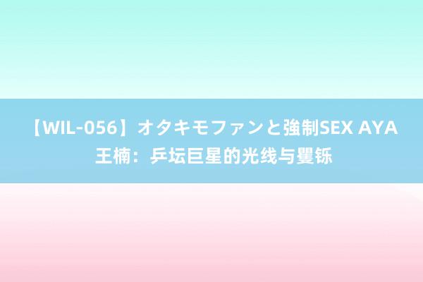 【WIL-056】オタキモファンと強制SEX AYA 王楠：乒坛巨星的光线与矍铄