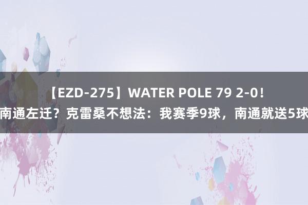 【EZD-275】WATER POLE 79 2-0！南通左迁？克雷桑不想法：我赛季9球，南通就送5球