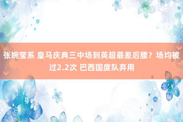 张婉莹系 皇马庆典三中场到英超最差后腰？场均被过2.2次 巴西国度队弃用