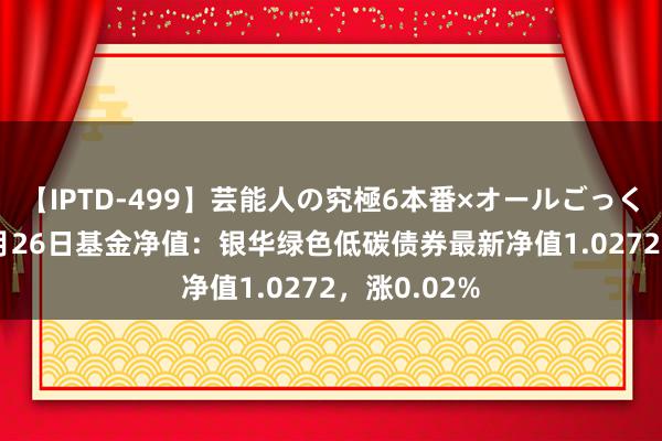 【IPTD-499】芸能人の究極6本番×オールごっくん AYA 7月26日基金净值：银华绿色低碳债券最新净值1.0272，涨0.02%