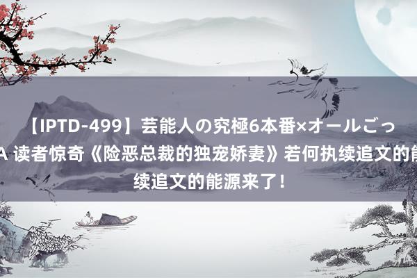 【IPTD-499】芸能人の究極6本番×オールごっくん AYA 读者惊奇《险恶总裁的独宠娇妻》若何执续追文的能源来了！