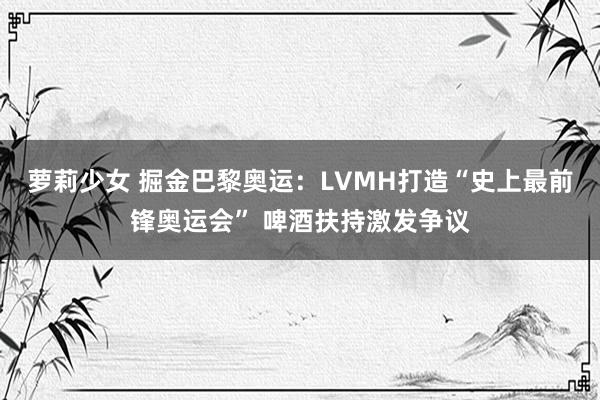 萝莉少女 掘金巴黎奥运：LVMH打造“史上最前锋奥运会” 啤酒扶持激发争议