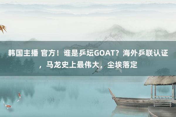 韩国主播 官方！谁是乒坛GOAT？海外乒联认证，马龙史上最伟大，尘埃落定