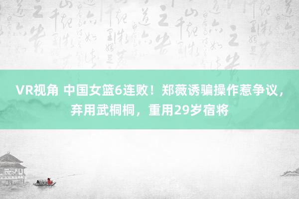 VR视角 中国女篮6连败！郑薇诱骗操作惹争议，弃用武桐桐，重用29岁宿将