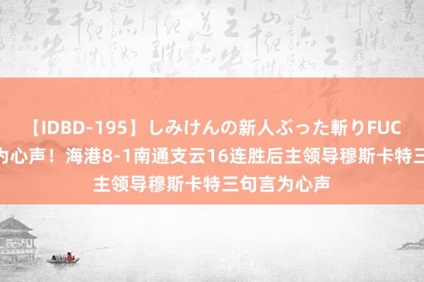 【IDBD-195】しみけんの新人ぶった斬りFUCK 6本番 言为心声！海港8-1南通支云16连胜后主领导穆斯卡特三句言为心声