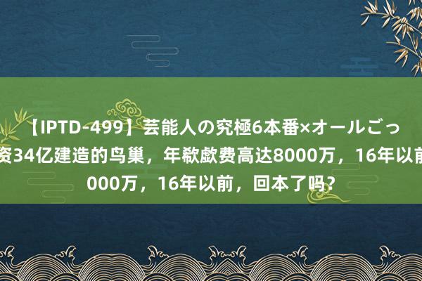 【IPTD-499】芸能人の究極6本番×オールごっくん AYA 斥资34亿建造的鸟巢，年欷歔费高达8000万，16年以前，回本了吗？