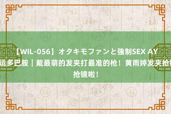 【WIL-056】オタキモファンと強制SEX AYA 奥运多巴胺｜戴最萌的发夹打最准的枪！黄雨婷发夹抢镜啦！