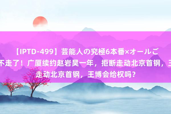 【IPTD-499】芸能人の究極6本番×オールごっくん AYA 不走了！广厦续约赵岩昊一年，拒断走动北京首钢，王博会给权吗？