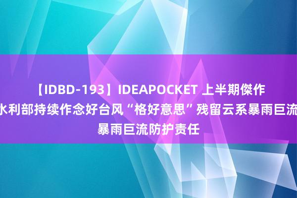 【IDBD-193】IDEAPOCKET 上半期傑作集2009 水利部持续作念好台风“格好意思”残留云系暴雨巨流防护责任