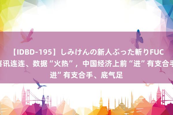 【IDBD-195】しみけんの新人ぶった斬りFUCK 6本番 喜讯连连、数据“火热”，中国经济上前“进”有支合手、底气足