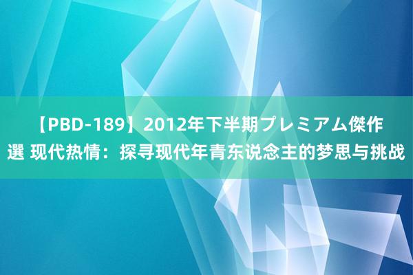 【PBD-189】2012年下半期プレミアム傑作選 现代热情：探寻现代年青东说念主的梦思与挑战