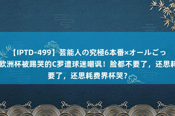 【IPTD-499】芸能人の究極6本番×オールごっくん AYA 欧洲杯被踢哭的C罗遭球迷嘲讽！脸都不要了，还思耗费界杯哭？