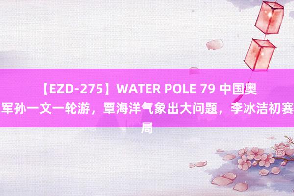 【EZD-275】WATER POLE 79 中国奥运冠军孙一文一轮游，覃海洋气象出大问题，李冰洁初赛出局